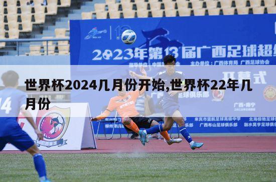 世界杯2024几月份开始,世界杯22年几月份