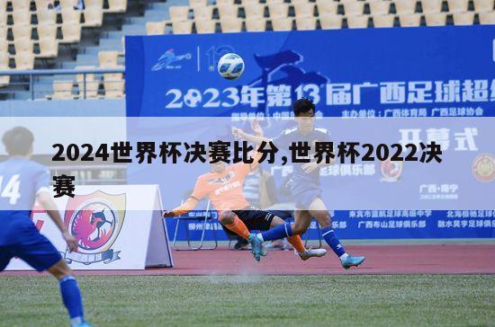 2024世界杯决赛比分,世界杯2022决赛