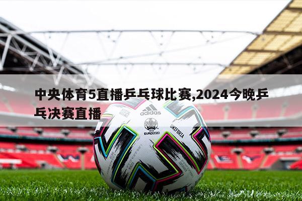 中央体育5直播乒乓球比赛,2024今晚乒乓决赛直播