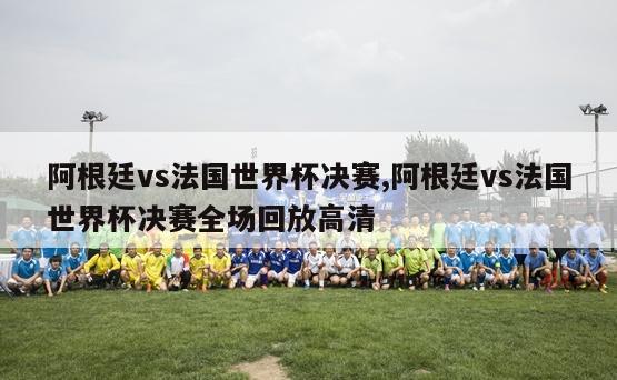 阿根廷vs法国世界杯决赛,阿根廷vs法国世界杯决赛全场回放高清