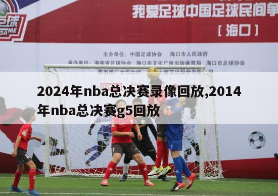 2024年nba总决赛录像回放,2014年nba总决赛g5回放