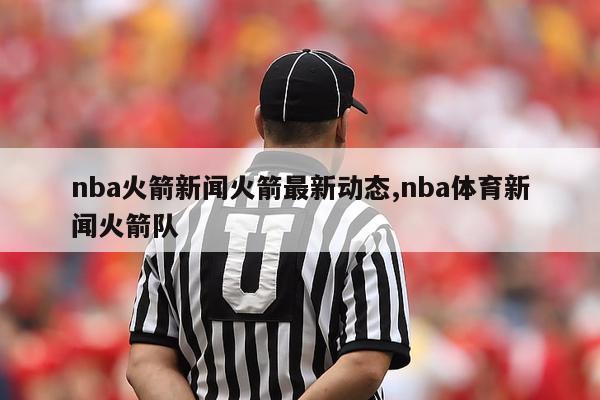 nba火箭新闻火箭最新动态,nba体育新闻火箭队